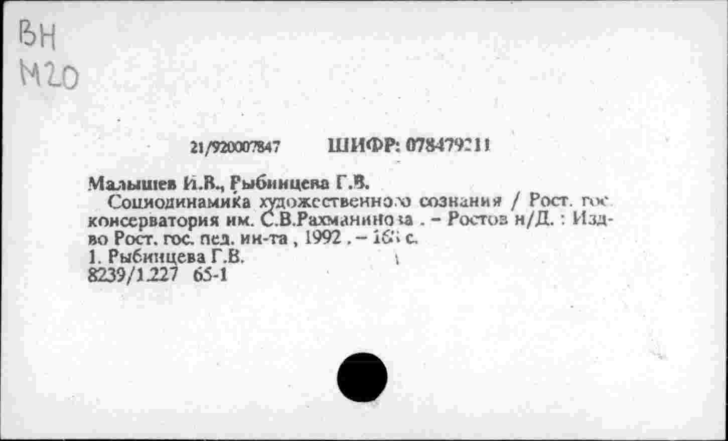 ﻿21/920007847 ШИФР: 078479211
Малышев й.Вм Рыбин цена ГЛ.
Сониодинамика художественном сознания / Рост, гос консерватория им. С.В.Рахманнно :а . - Ростоз н/Д.: Изд-во Рост. гос. пса. ин-та , 1992 . - 16’1 с, 1. Рыбиицева Г.В.	1
8239/1227 65-1